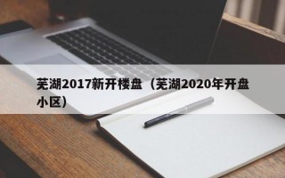 芜湖2017新开楼盘（芜湖2020年开盘小区）