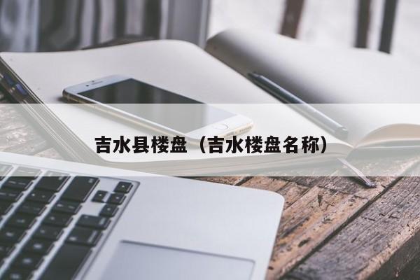 吉水县楼盘（吉水楼盘名称）-第1张图片-10大信誉娱乐平台网站 - 最热门的网赌网址大全